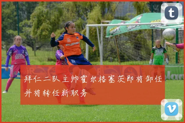 拜仁二队主帅霍尔格塞茨即将卸任并将转任新职务