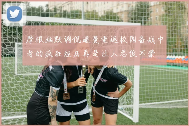 摩根幽默调侃道曼重返校园备战中考的疯狂经历真是让人忍俊不禁