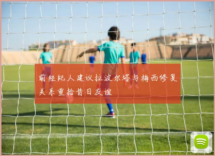 前经纪人建议拉波尔塔与梅西修复关系重拾昔日友谊