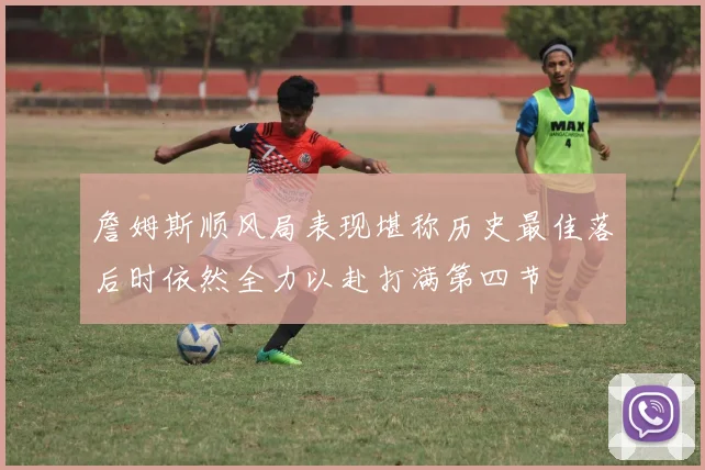 詹姆斯顺风局表现堪称历史最佳落后时依然全力以赴打满第四节