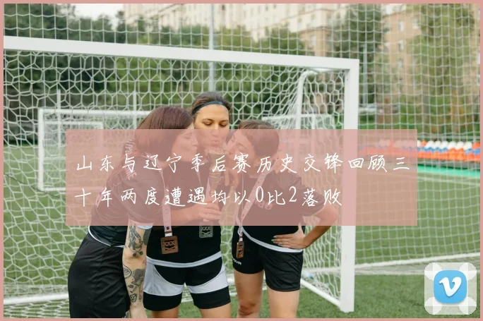 山东与辽宁季后赛历史交锋回顾三十年两度遭遇均以0比2落败