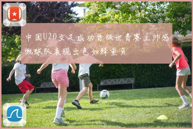 中国U20女足成功晋级世青赛主帅感慨球队表现出色如释重负