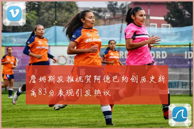 詹姆斯发推祝贺阿德巴约创历史新高83分表现引发热议