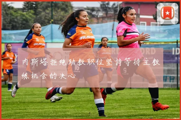 内斯塔拒绝助教职位坚持等待主教练机会的决心