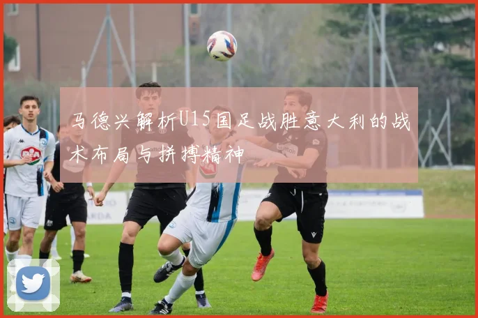马德兴解析U15国足战胜意大利的战术布局与拼搏精神
