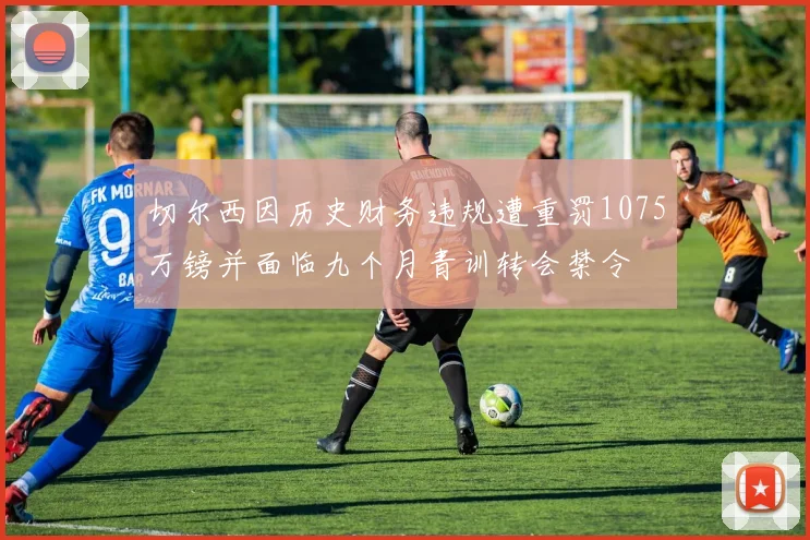 切尔西因历史财务违规遭重罚1075万镑并面临九个月青训转会禁令